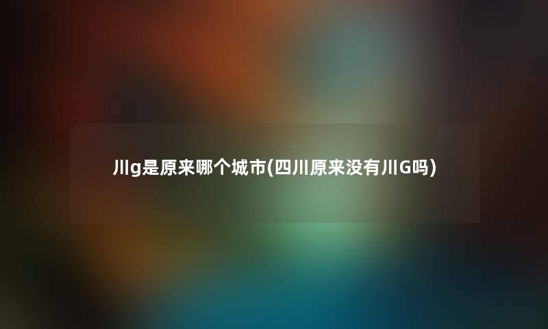 川g是原来哪个城市(四川原来没有川G吗) 川g是原来哪个城市(四川原来没有川G吗)