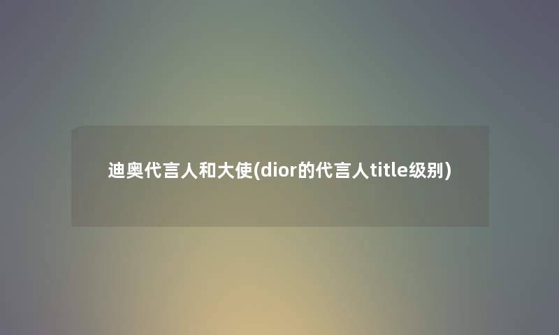 迪奥代言人和大使(dior的代言人title级别)