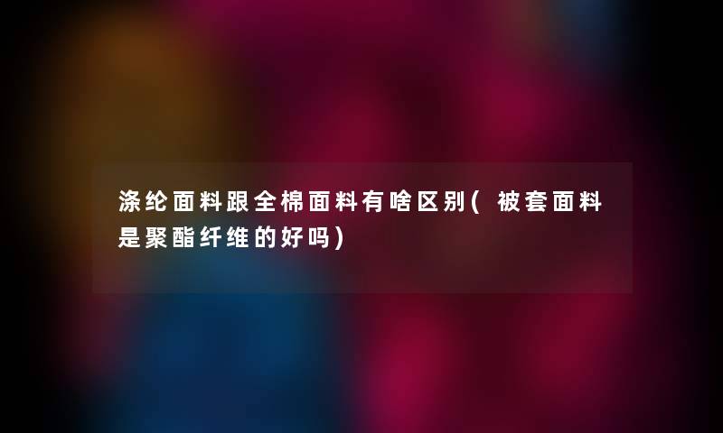 涤纶面料跟全棉面料有啥区别(被套面料是聚酯纤维的好吗) 涤纶面料跟全棉面料有啥区别(被套面料是聚酯纤维的好吗)