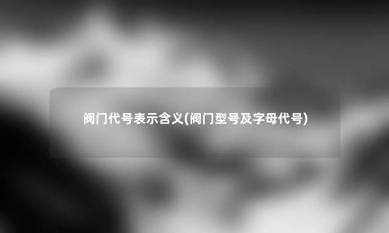 阀门代号表示含义(阀门型号及字母代号) 阀门代号表示含义(阀门型号及字母代号)