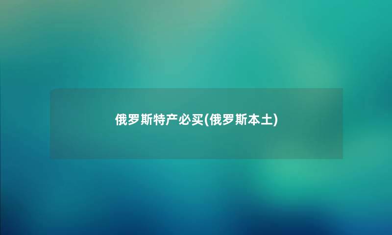 俄罗斯特产必买(俄罗斯本土) 俄罗斯特产必买(俄罗斯本土)