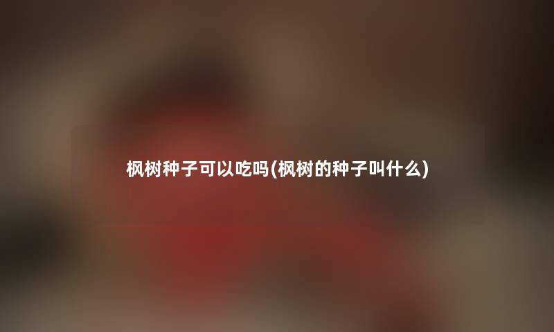 枫树种子可以吃吗(枫树的种子叫什么) 枫树种子可以吃吗(枫树的种子叫什么)