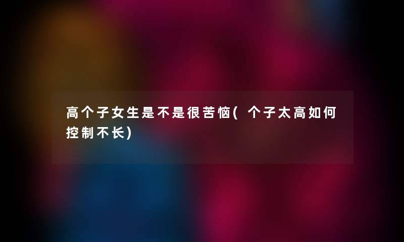 高个子女生是不是很苦恼(个子太高如何控制不长) 高个子女生是不是很苦恼(个子太高如何控制不长)