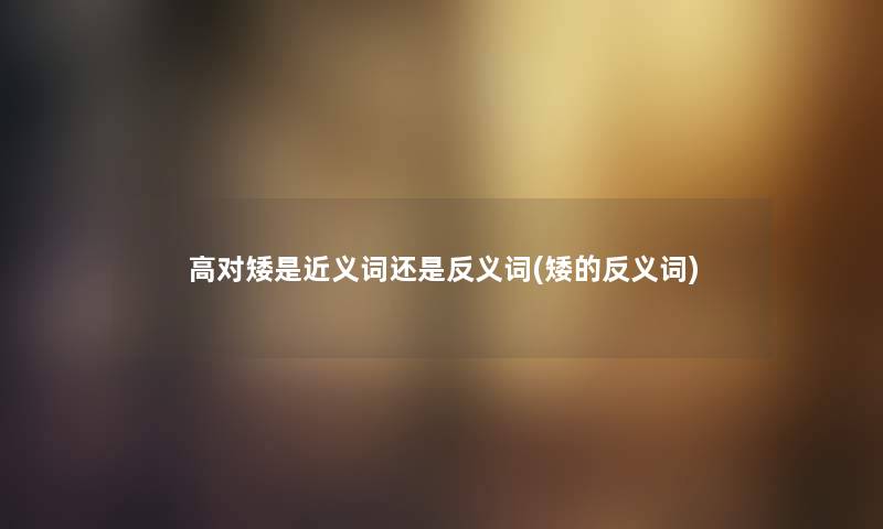 高对矮是近义词还是反义词(矮的反义词) 高对矮是近义词还是反义词(矮的反义词)