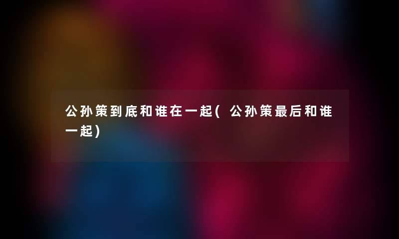 公孙策到底和谁在一起(公孙策这里要说和谁一起) 公孙策到底和谁在一起(公孙策这里要说和谁一起)