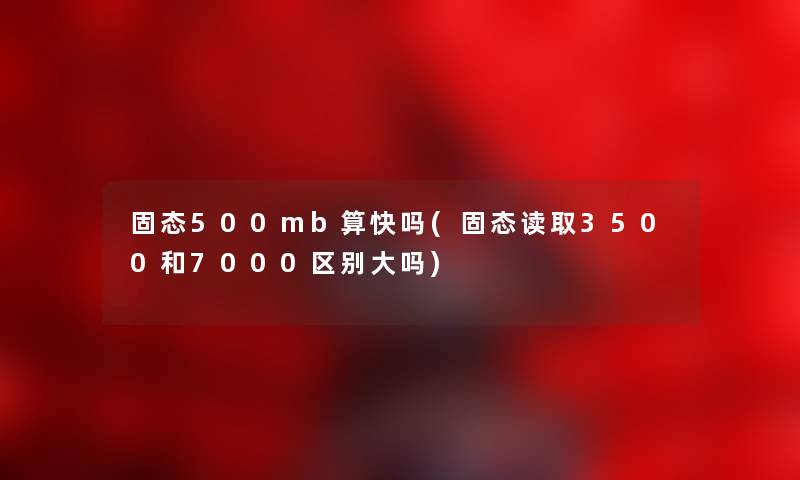 固态500mb算快吗(固态读取3500和7000区别大吗)