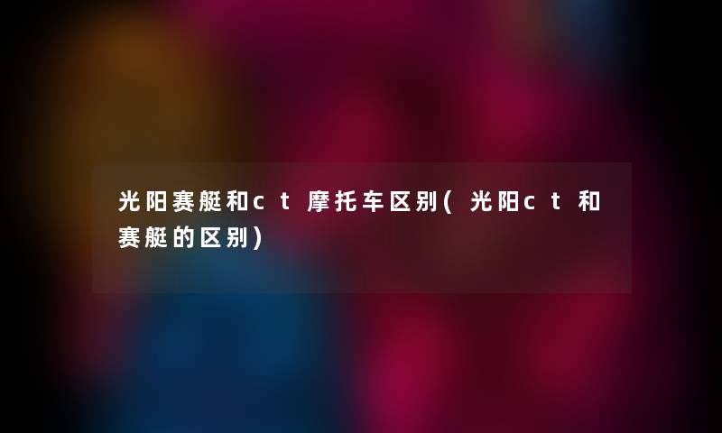 光阳赛艇和ct摩托车区别(光阳ct和赛艇的区别) 光阳赛艇和ct摩托车区别(光阳ct和赛艇的区别)