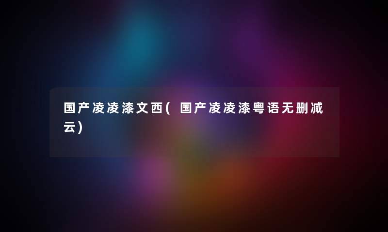 国产凌凌漆文西(国产凌凌漆粤语无删减云)