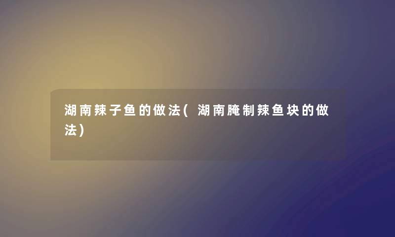 湖南辣子鱼的做法(湖南腌制辣鱼块的做法) 湖南辣子鱼的做法(湖南腌制辣鱼块的做法)