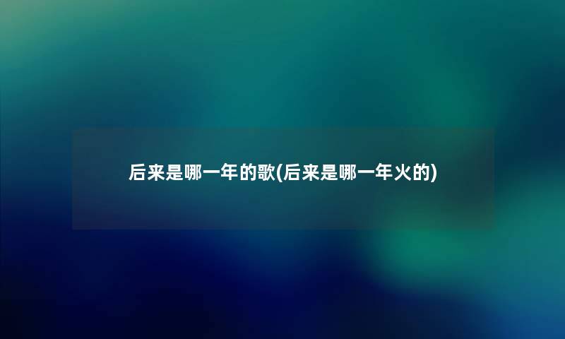 后来是哪一年的歌(后来是哪一年火的)
