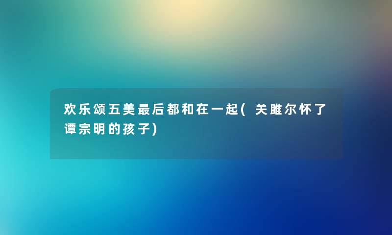 欢乐颂五美后都和在一起(关雎尔怀了谭宗明的孩子)