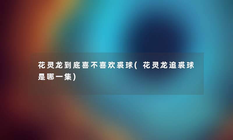 花灵龙到底喜不喜欢裘球(花灵龙追裘球是哪一集)