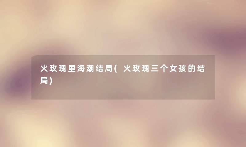 火玫瑰里海潮结局(火玫瑰三个女孩的结局) 火玫瑰里海潮结局(火玫瑰三个女孩的结局)