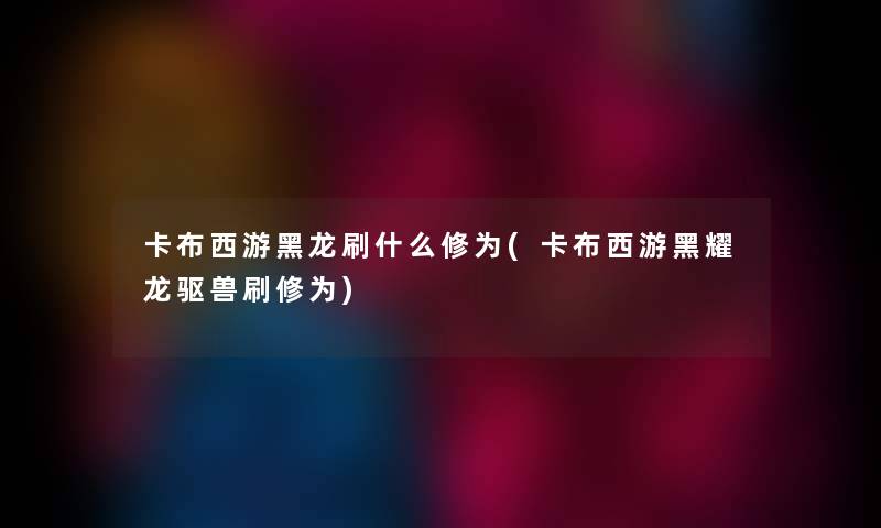 卡布西游黑龙刷什么修为(卡布西游黑耀龙驱兽刷修为) 卡布西游黑龙刷什么修为(卡布西游黑耀龙驱兽刷修为)
