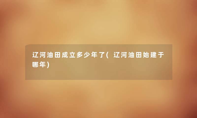 辽河油田成立多少年了(辽河油田始建于哪年)