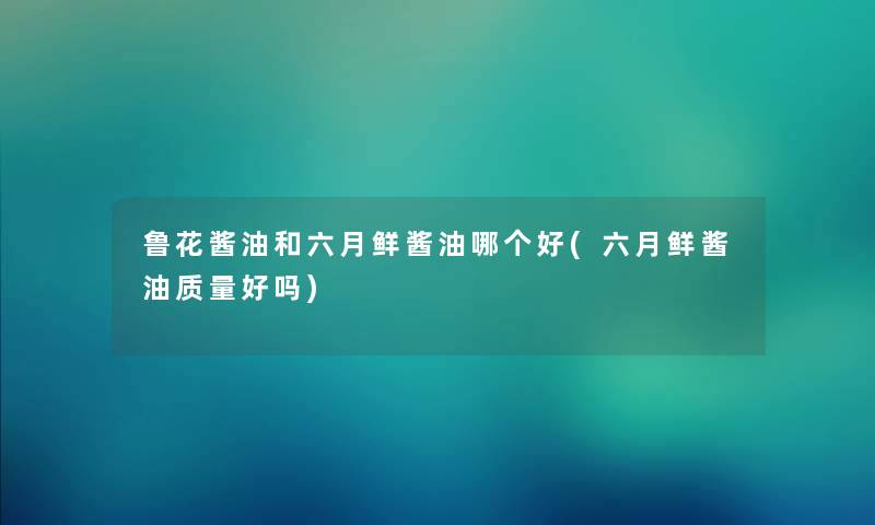 鲁花酱油和六月鲜酱油哪个好(六月鲜酱油质量好吗)
