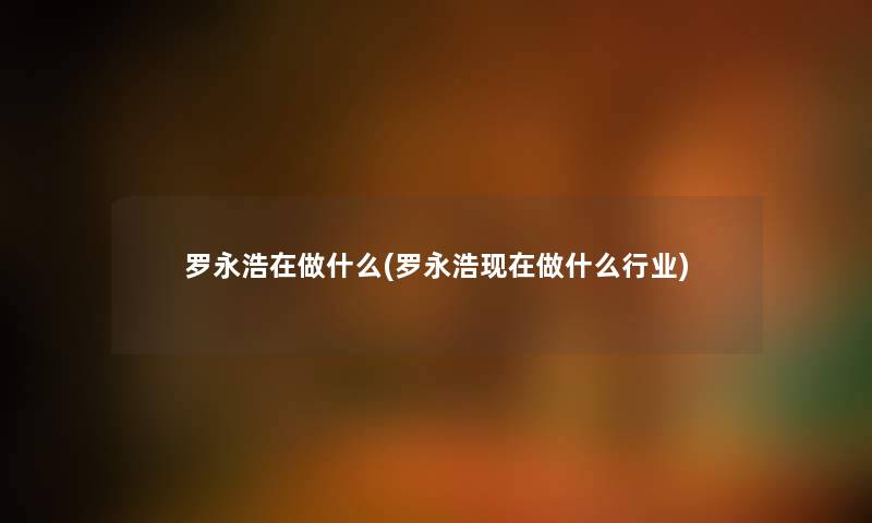 罗永浩在做什么(罗永浩现在做什么行业)