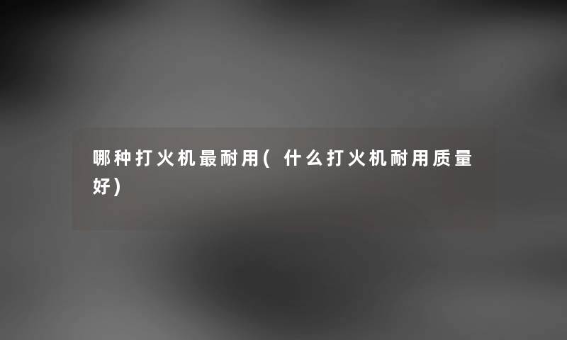 哪种打火机耐用(什么打火机耐用质量好)