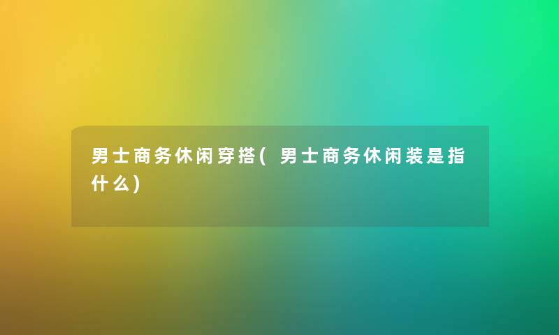 男士商务休闲穿搭(男士商务休闲装是指什么)