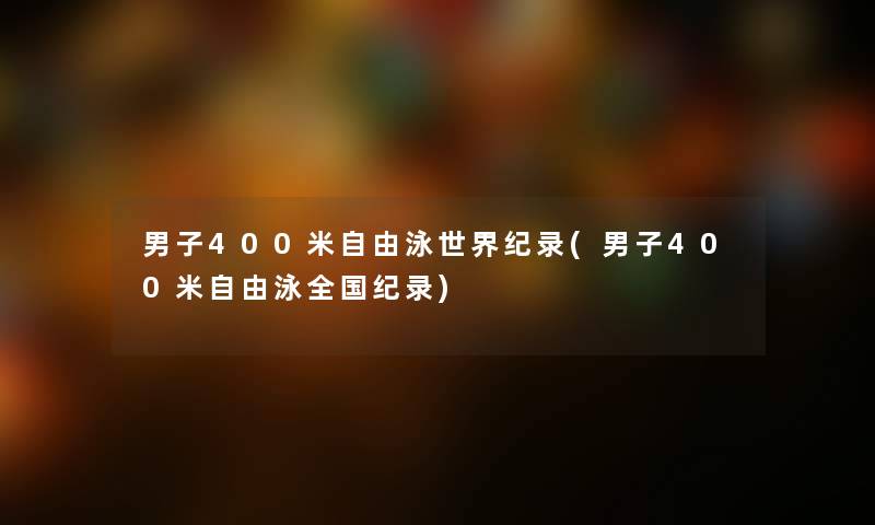 男子400米自由泳世界纪录(男子400米自由泳全国纪录) 男子400米自由泳世界纪录(男子400米自由泳全国纪录)