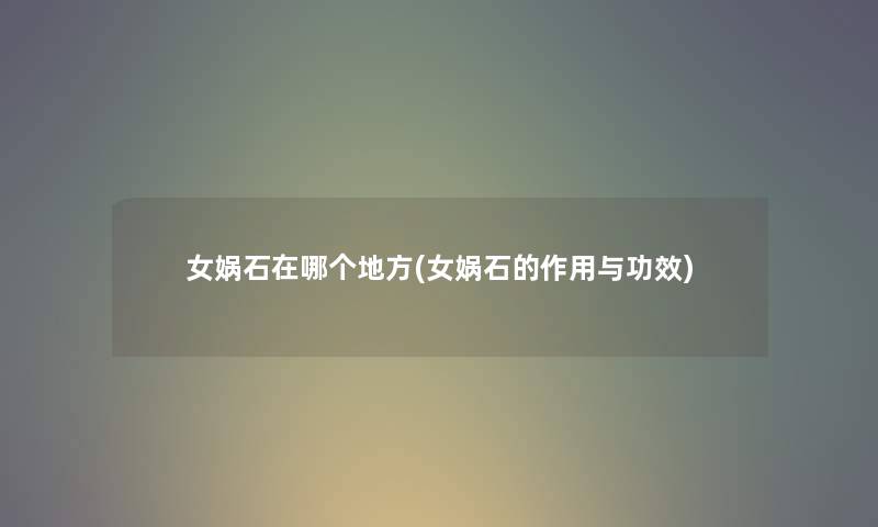 女娲石在哪个地方(女娲石的作用与功效) 女娲石在哪个地方(女娲石的作用与功效)