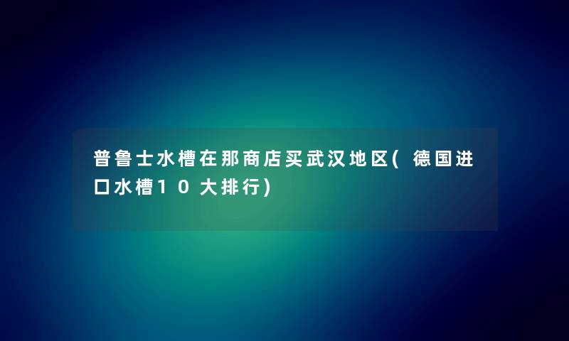 普鲁士水槽在那商店买武汉地区(德国进口水槽10大整理) 普鲁士水槽在那商店买武汉地区(德国进口水槽10大整理)