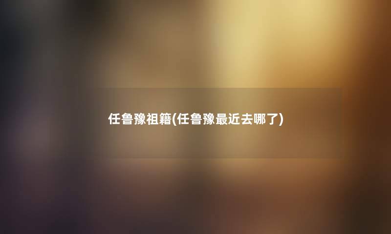 任鲁豫祖籍(任鲁豫近去哪了) 任鲁豫祖籍(任鲁豫近去哪了)