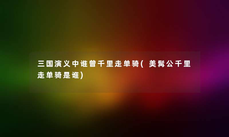 三国演义中谁曾千里走单骑(美髯公千里走单骑是谁)