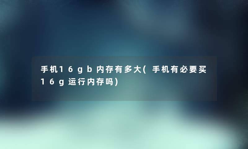 手机16gb内存有多大(手机有必要买16g运行内存吗)
