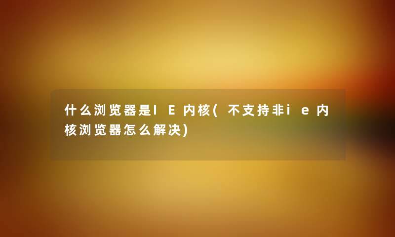 什么浏览器是IE内核(不支持非ie内核浏览器怎么解决)