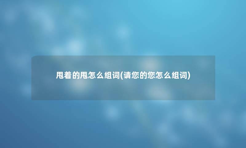 甩着的甩怎么组词(请您的您怎么组词)