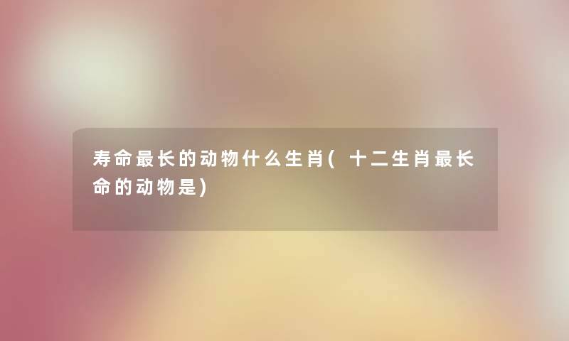 寿命长的动物什么生肖(十二生肖长命的动物是) 寿命长的动物什么生肖(十二生肖长命的动物是)