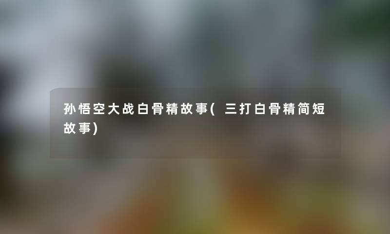 孙悟空大战白骨精故事(三打白骨精简短故事)