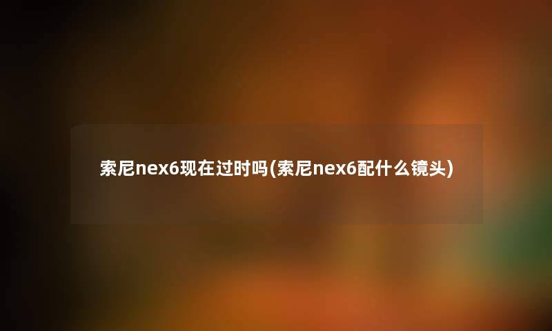 索尼nex6现在过时吗(索尼nex6配什么镜头)