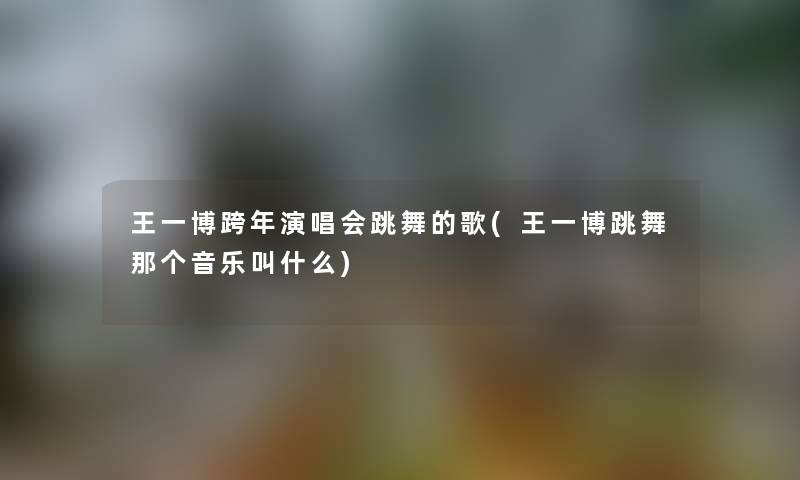 王一博跨年演唱会跳舞的歌(王一博跳舞那个音乐叫什么) 王一博跨年演唱会跳舞的歌(王一博跳舞那个音乐叫什么)