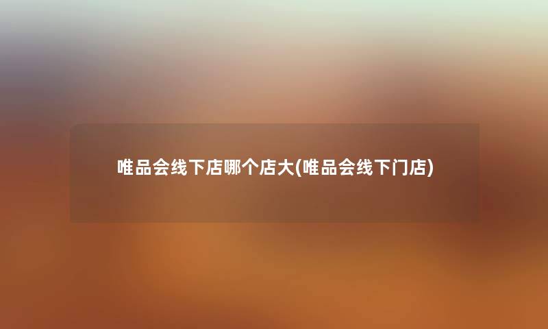唯品会线下店哪个店大(唯品会线下门店)