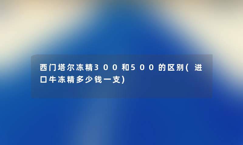 西门塔尔冻精300和500的区别(进口牛冻精多少钱一支) 西门塔尔冻精300和500的区别(进口牛冻精多少钱一支)