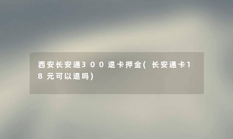 西安长安通300退卡押金(长安通卡18元可以退吗)