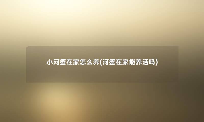 小河蟹在家怎么养(河蟹在家能养活吗)