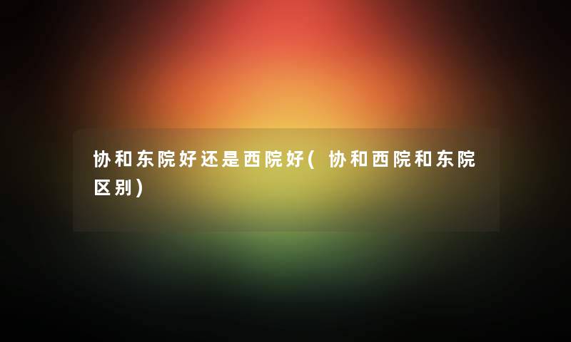 协和东院好还是西院好(协和西院和东院区别)