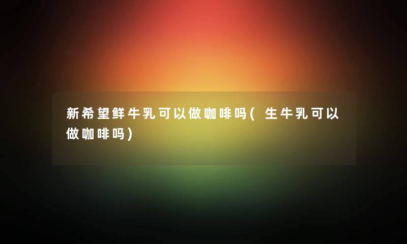 新希望鲜牛乳可以做咖啡吗(生牛乳可以做咖啡吗)