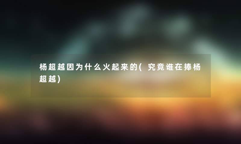 杨超越因为什么火起来的(究竟谁在捧杨超越)
