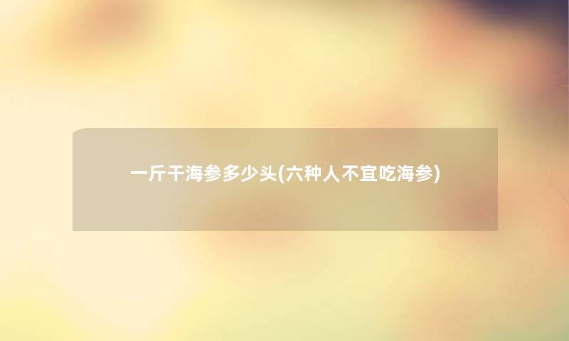 一斤干海参多少头(六种人不宜吃海参)