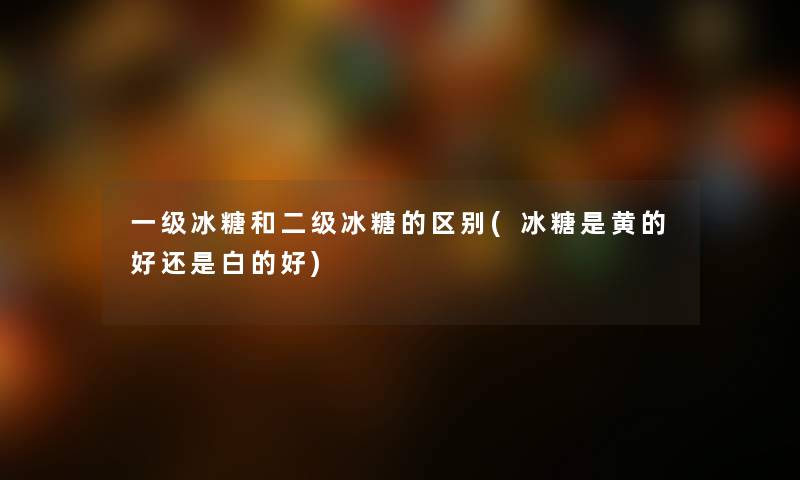 一级冰糖和二级冰糖的区别(冰糖是黄的好还是白的好)