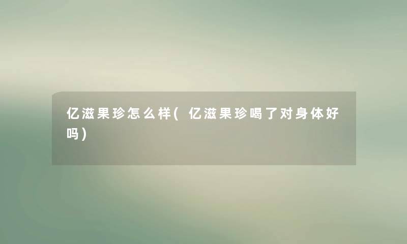 亿滋果珍怎么样(亿滋果珍喝了对身体好吗)