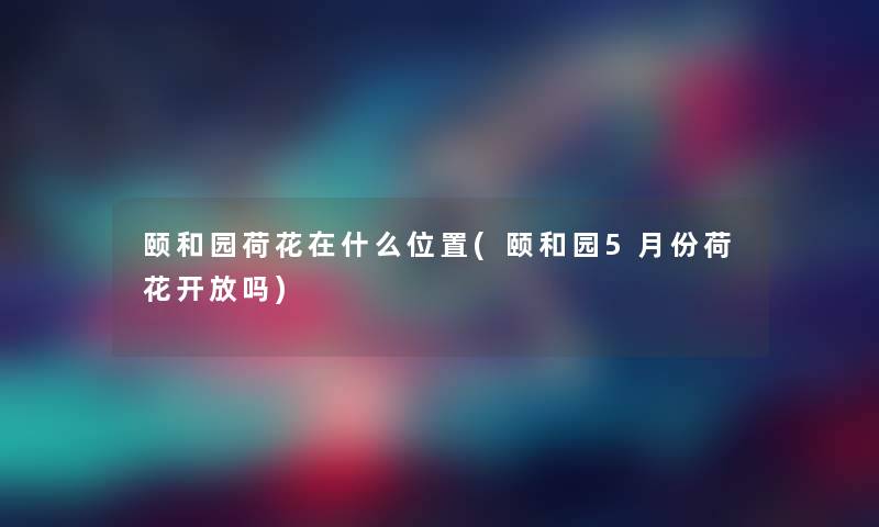 颐和园荷花在什么位置(颐和园5月份荷花开放吗)