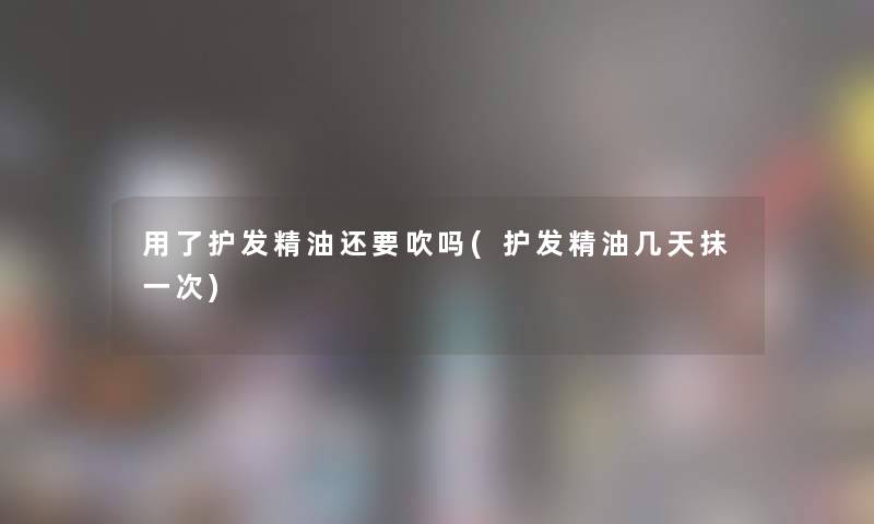 用了护发精油还要吹吗(护发精油几天抹一次)