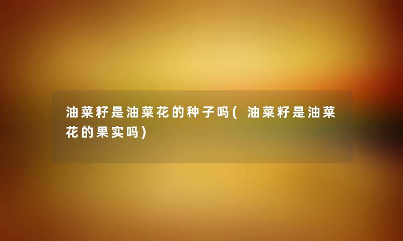 油菜籽是油菜花的种子吗(油菜籽是油菜花的果实吗)