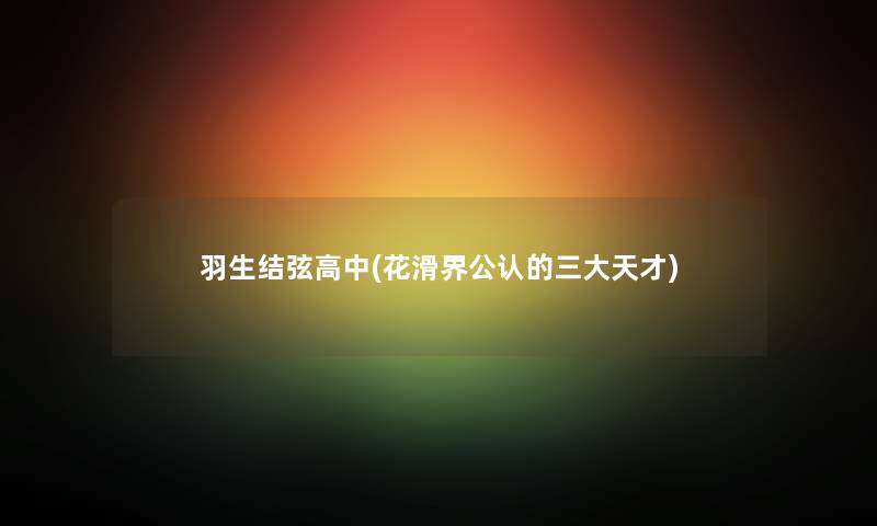 羽生结弦高中(花滑界不错的三大天才)