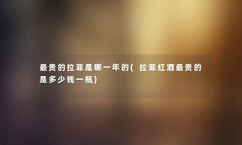 贵的拉菲是哪一年的(拉菲红酒贵的是多少钱一瓶)